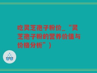 吃灵芝孢子粉价_“灵芝孢子粉的营养价值与价格分析”)
