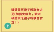 破壁灵芝孢子粉联合古芝(加强免疫力，尝试破壁灵芝孢子粉联合古芝！)