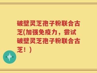 破壁灵芝孢子粉联合古芝(加强免疫力，尝试破壁灵芝孢子粉联合古芝！)