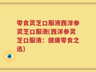零食灵芝口服液西洋参灵芝口服液(西洋参灵芝口服液：健康零食之选)