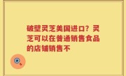 破壁灵芝美国进口？灵芝可以在普通销售食品的店铺销售不
