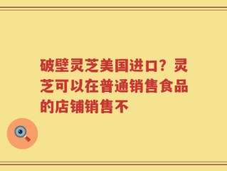 破壁灵芝美国进口？灵芝可以在普通销售食品的店铺销售不