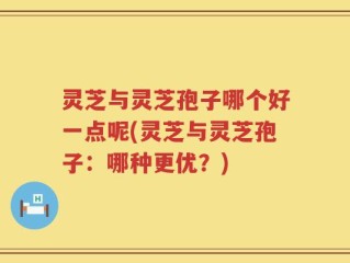 灵芝与灵芝孢子哪个好一点呢(灵芝与灵芝孢子：哪种更优？)