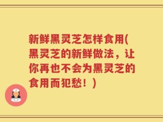 新鲜黑灵芝怎样食用(黑灵芝的新鲜做法，让你再也不会为黑灵芝的食用而犯愁！)