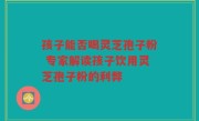 孩子能否喝灵芝孢子粉 专家解读孩子饮用灵芝孢子粉的利弊