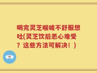 喝完灵芝喉咙不舒服想吐(灵芝饮后恶心难受？这些方法可解决！)