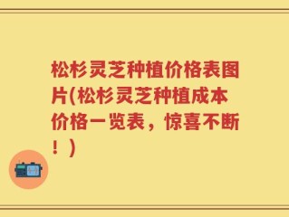 松杉灵芝种植价格表图片(松杉灵芝种植成本价格一览表，惊喜不断！)