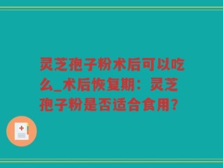 灵芝孢子粉术后可以吃么_术后恢复期：灵芝孢子粉是否适合食用？