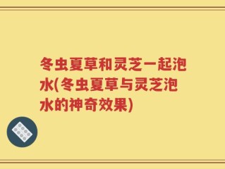 冬虫夏草和灵芝一起泡水(冬虫夏草与灵芝泡水的神奇效果)
