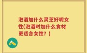 泡酒加什么灵芝好呢女性(泡酒时加什么食材更适合女性？)