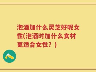 泡酒加什么灵芝好呢女性(泡酒时加什么食材更适合女性？)