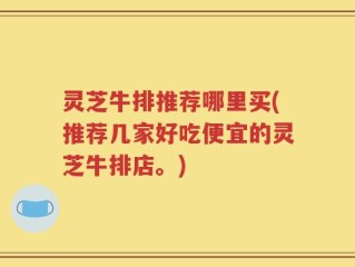 灵芝牛排推荐哪里买(推荐几家好吃便宜的灵芝牛排店。)