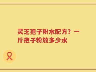 灵芝孢子粉水配方？一斤孢子粉放多少水