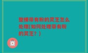 整棵带有粉的灵芝怎么处理(如何处理带有粉的灵芝？)