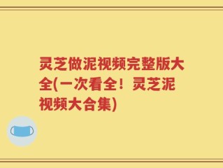 灵芝做泥视频完整版大全(一次看全！灵芝泥视频大合集)