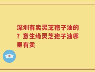 深圳有卖灵芝孢子油的？意生缘灵芝孢子油哪里有卖