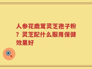 人参花鹿茸灵芝孢子粉？灵芝配什么服用保健效果好