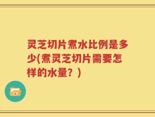灵芝切片煮水比例是多少(煮灵芝切片需要怎样的水量？)