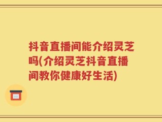 抖音直播间能介绍灵芝吗(介绍灵芝抖音直播间教你健康好生活)