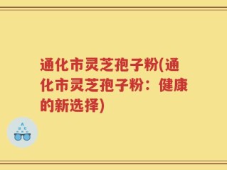 通化市灵芝孢子粉(通化市灵芝孢子粉：健康的新选择)