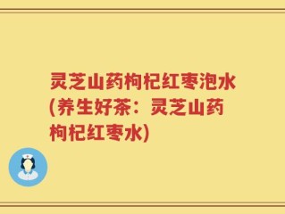 灵芝山药枸杞红枣泡水(养生好茶：灵芝山药枸杞红枣水)