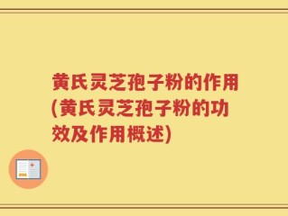 黄氏灵芝孢子粉的作用(黄氏灵芝孢子粉的功效及作用概述)