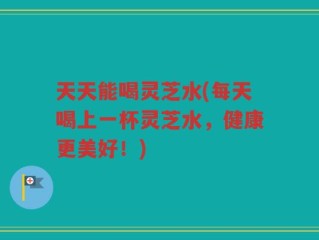天天能喝灵芝水(每天喝上一杯灵芝水，健康更美好！)