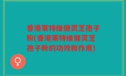 香港莱特维健灵芝孢子粉(香港莱特维健灵芝孢子粉的功效和作用)