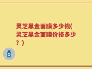 灵芝黑金面膜多少钱(灵芝黑金面膜价格多少？)