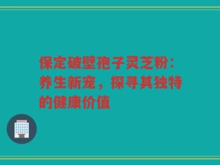 保定破壁孢子灵芝粉：养生新宠，探寻其独特的健康价值