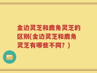 金边灵芝和鹿角灵芝的区别(金边灵芝和鹿角灵芝有哪些不同？)
