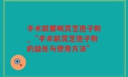 手术前要喝灵芝孢子粉_“手术前灵芝孢子粉的益处与使用方法”