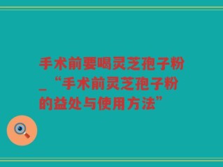 手术前要喝灵芝孢子粉_“手术前灵芝孢子粉的益处与使用方法”