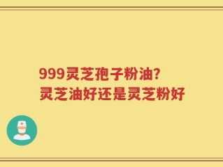 999灵芝孢子粉油？灵芝油好还是灵芝粉好