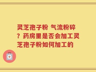 灵芝孢子粉 气流粉碎？药房里是否会加工灵芝孢子粉如何加工的