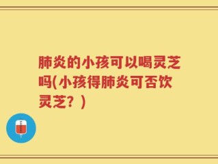 肺炎的小孩可以喝灵芝吗(小孩得肺炎可否饮灵芝？)