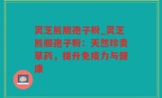 灵芝熊胆孢子粉_灵芝熊胆孢子粉：天然珍贵草药，提升免疫力与健康