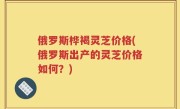 俄罗斯桦褐灵芝价格(俄罗斯出产的灵芝价格如何？)