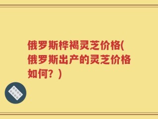 俄罗斯桦褐灵芝价格(俄罗斯出产的灵芝价格如何？)