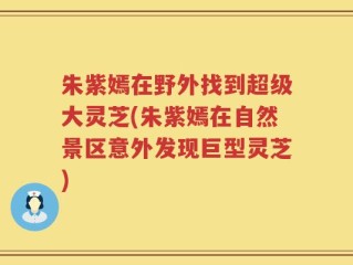 朱紫嫣在野外找到超级大灵芝(朱紫嫣在自然景区意外发现巨型灵芝)