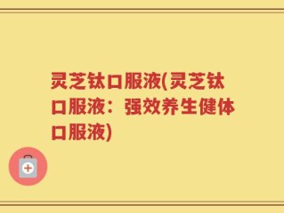 灵芝钛口服液(灵芝钛口服液：强效养生健体口服液)