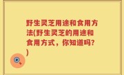 野生灵芝用途和食用方法(野生灵芝的用途和食用方式，你知道吗？)