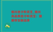 银川孢子粉灵芝_银川高品质孢子粉灵芝：健康养生新选择