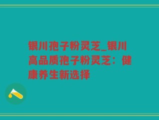 银川孢子粉灵芝_银川高品质孢子粉灵芝：健康养生新选择