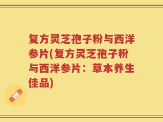 复方灵芝孢子粉与西洋参片(复方灵芝孢子粉与西洋参片：草本养生佳品)