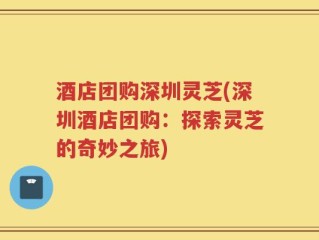 酒店团购深圳灵芝(深圳酒店团购：探索灵芝的奇妙之旅)