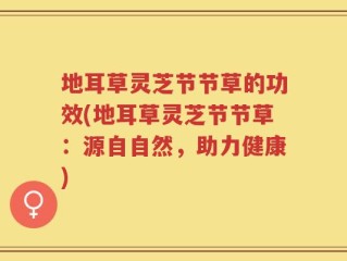 地耳草灵芝节节草的功效(地耳草灵芝节节草：源自自然，助力健康)