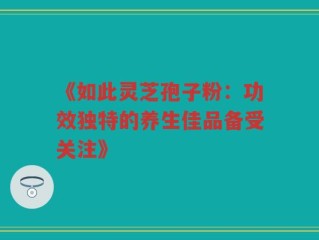 《如此灵芝孢子粉：功效独特的养生佳品备受关注》