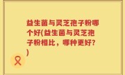 益生菌与灵芝孢子粉哪个好(益生菌与灵芝孢子粉相比，哪种更好？)