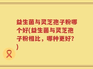 益生菌与灵芝孢子粉哪个好(益生菌与灵芝孢子粉相比，哪种更好？)
